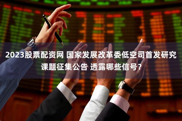 2023股票配资网 国家发展改革委低空司首发研究课题征集公告 透露哪些信号？